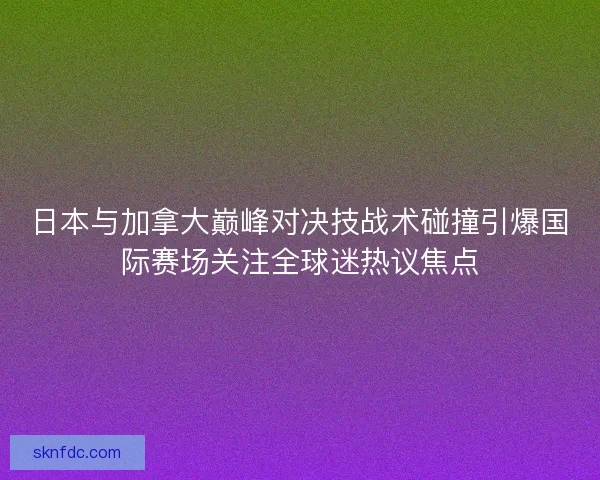 日本与加拿大巅峰对决技战术碰撞引爆国际赛场关注全球迷热议焦点
