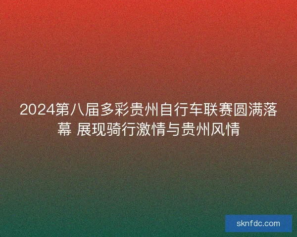 2024第八届多彩贵州自行车联赛圆满落幕 展现骑行激情与贵州风情 2024第八届多彩贵州自行车联赛圆满落幕 展现骑行激情与贵州风情