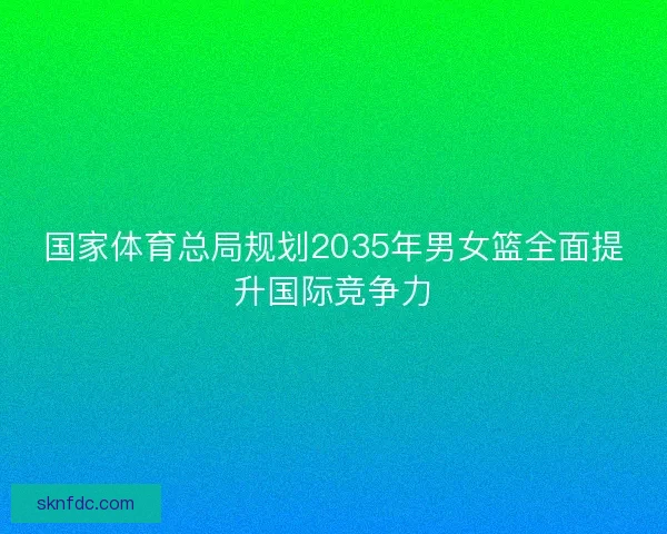 国家体育总局规划2035年男女篮全面提升国际竞争力