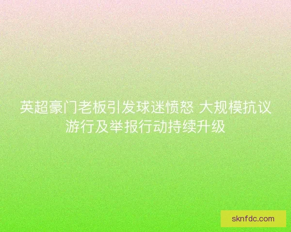 英超豪门老板引发球迷愤怒 大规模抗议游行及举报行动持续升级