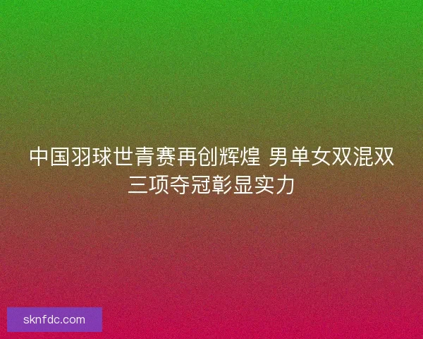 中国羽球世青赛再创辉煌 男单女双混双三项夺冠彰显实力