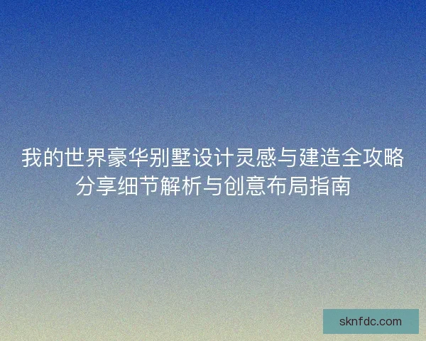 我的世界豪华别墅设计灵感与建造全攻略分享细节解析与创意布局指南