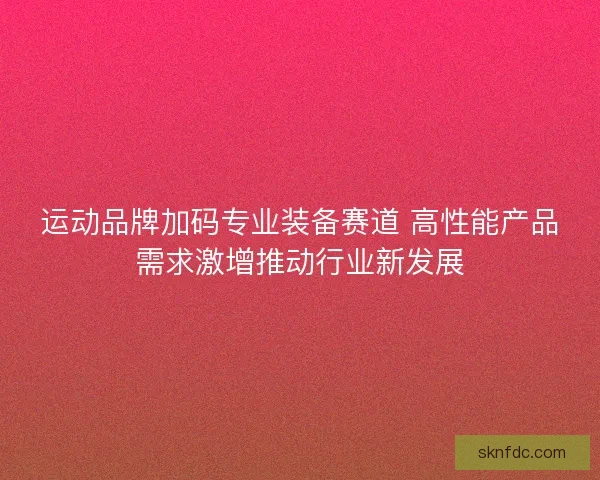 运动品牌加码专业装备赛道 高性能产品需求激增推动行业新发展 运动品牌加码专业装备赛道 高性能产品需求激增推动行业新发展