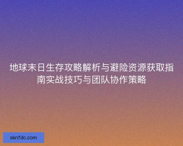 地球末日生存攻略解析与避险资源获取指南实战技巧与团队协作策略