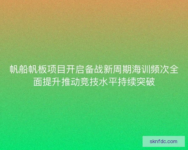 帆船帆板项目开启备战新周期海训频次全面提升推动竞技水平持续突破