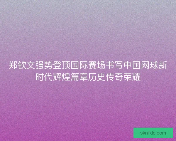 郑钦文强势登顶国际赛场书写中国网球新时代辉煌篇章历史传奇荣耀