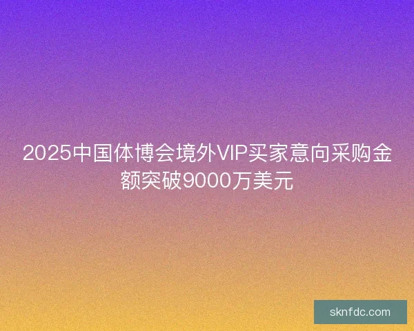 2025中国体博会境外VIP买家意向采购金额突破9000万美元