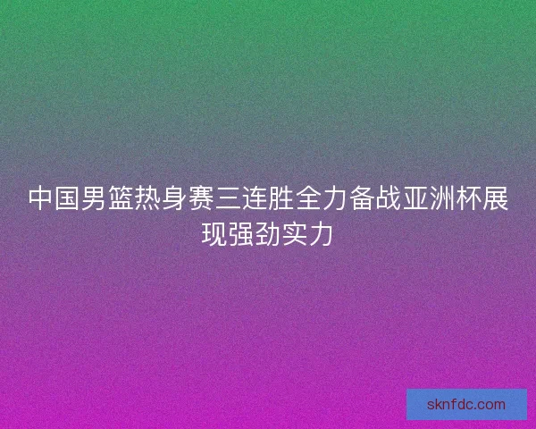 中国男篮热身赛三连胜全力备战亚洲杯展现强劲实力