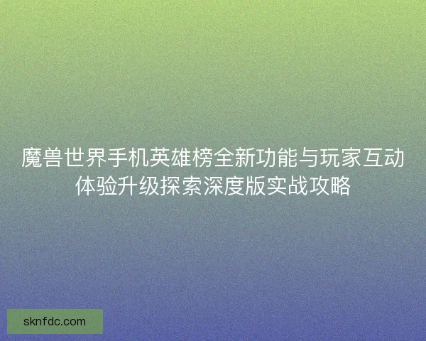 魔兽世界手机英雄榜全新功能与玩家互动体验升级探索深度版实战攻略