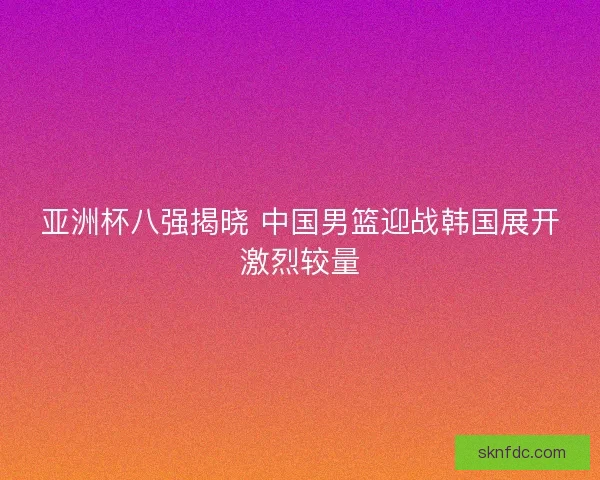 亚洲杯八强揭晓 中国男篮迎战韩国展开激烈较量