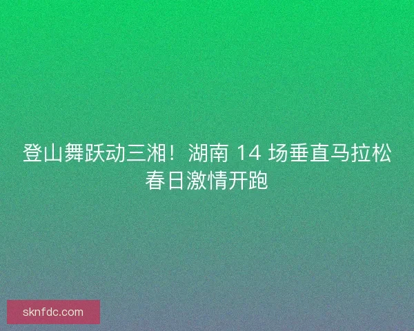登山舞跃动三湘！湖南 14 场垂直马拉松春日激情开跑