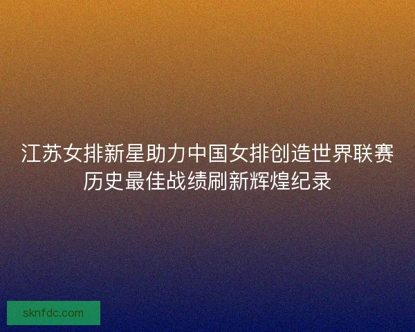 江苏女排新星助力中国女排创造世界联赛历史最佳战绩刷新辉煌纪录