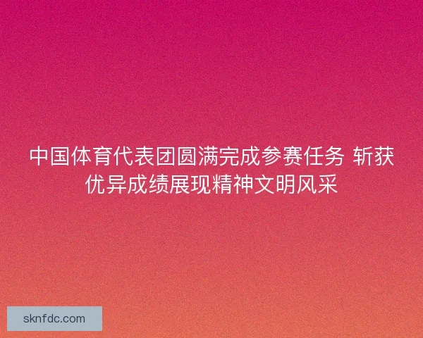 中国体育代表团圆满完成参赛任务 斩获优异成绩展现精神文明风采