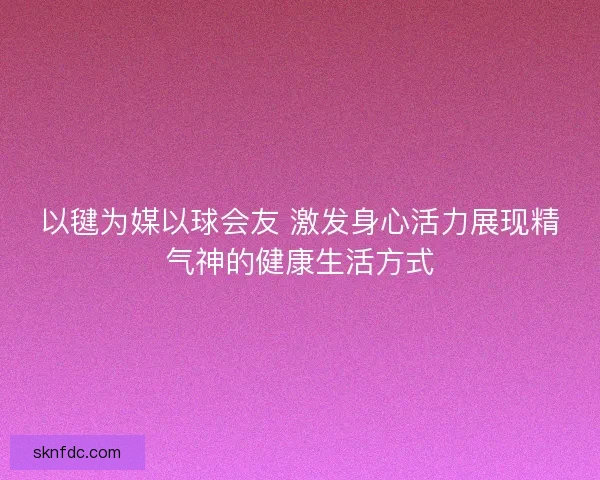 以毽为媒以球会友 激发身心活力展现精气神的健康生活方式