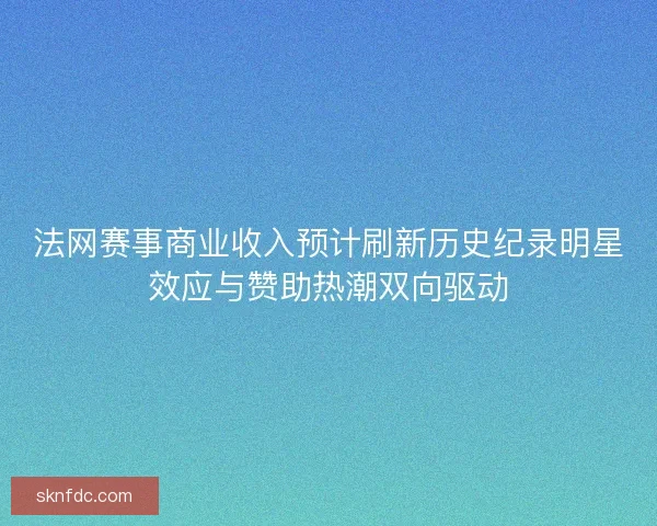 法网赛事商业收入预计刷新历史纪录明星效应与赞助热潮双向驱动