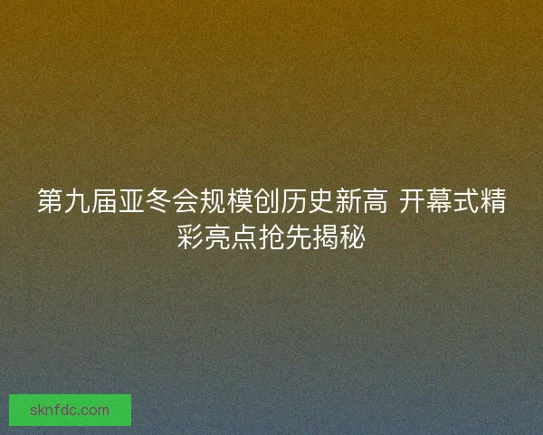 第九届亚冬会规模创历史新高 开幕式精彩亮点抢先揭秘