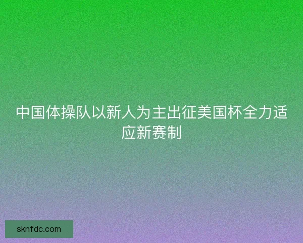 中国体操队以新人为主出征美国杯全力适应新赛制