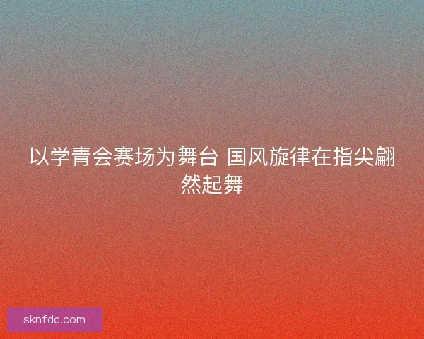 以学青会赛场为舞台 国风旋律在指尖翩然起舞