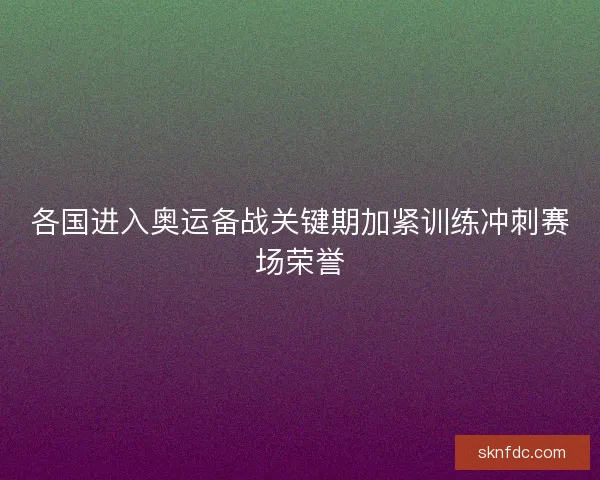 各国进入奥运备战关键期加紧训练冲刺赛场荣誉
