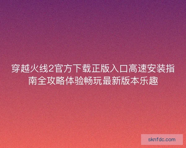 穿越火线2官方下载正版入口高速安装指南全攻略体验畅玩最新版本乐趣