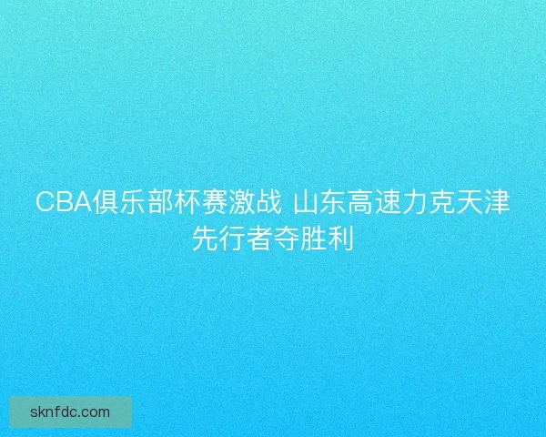 CBA俱乐部杯赛激战 山东高速力克天津先行者夺胜利