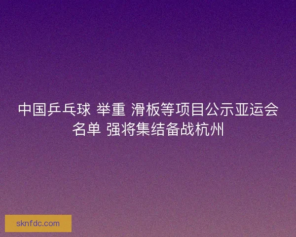中国乒乓球 举重 滑板等项目公示亚运会名单 强将集结备战杭州