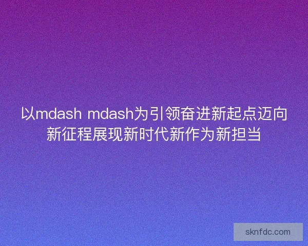 以mdash mdash为引领奋进新起点迈向新征程展现新时代新作为新担当 以mdash mdash为引领奋进新起点迈向新征程展现新时代新作为新担当