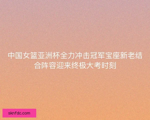 中国女篮亚洲杯全力冲击冠军宝座新老结合阵容迎来终极大考时刻