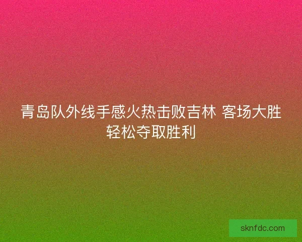 青岛队外线手感火热击败吉林 客场大胜轻松夺取胜利