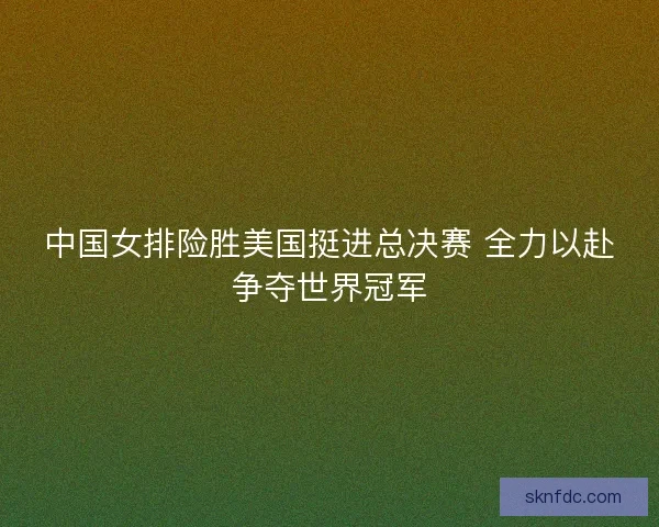 中国女排险胜美国挺进总决赛 全力以赴争夺世界冠军