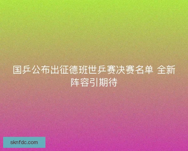 国乒公布出征德班世乒赛决赛名单 全新阵容引期待