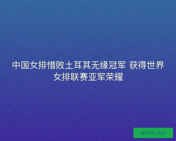 中国女排惜败土耳其无缘冠军 获得世界女排联赛亚军荣耀