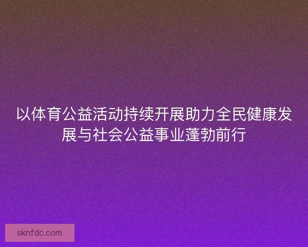 以体育公益活动持续开展助力全民健康发展与社会公益事业蓬勃前行