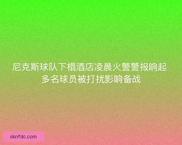 尼克斯球队下榻酒店凌晨火警警报响起 多名球员被打扰影响备战